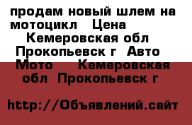 продам новый шлем на мотоцикл › Цена ­ 3 000 - Кемеровская обл., Прокопьевск г. Авто » Мото   . Кемеровская обл.,Прокопьевск г.